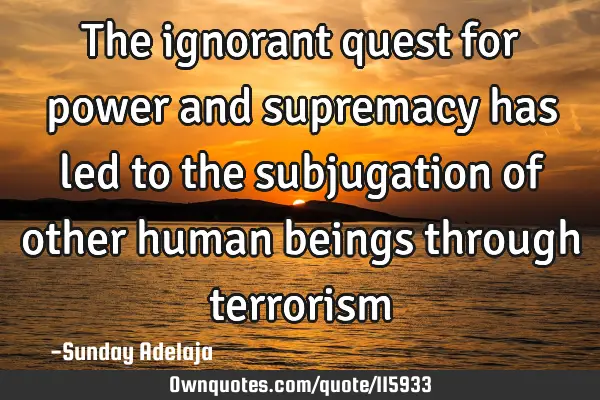 The ignorant quest for power and supremacy has led to the subjugation of other human beings through