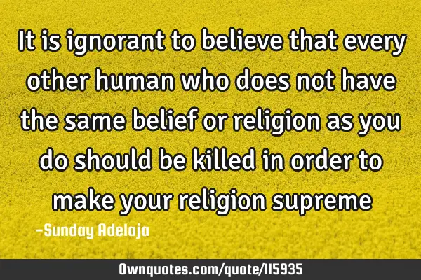 It is ignorant to believe that every other human who does not have the same belief or religion as