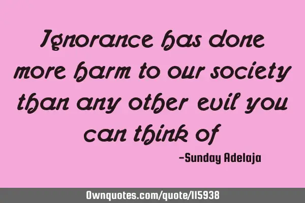 Ignorance has done more harm to our society than any other evil you can think