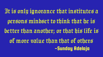 It is only ignorance that institutes a person’s mindset to think that he is better than another;