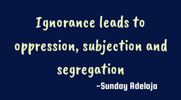 Ignorance leads to oppression, subjection and segregation
