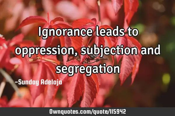 Ignorance leads to oppression, subjection and