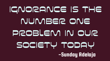 Ignorance is the number one problem in our society today