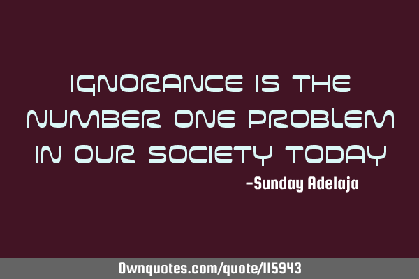 Ignorance is the number one problem in our society