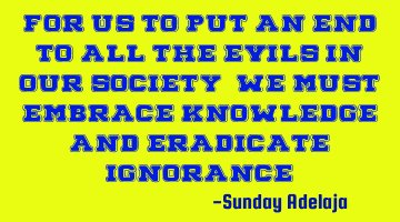 For us to put an end to all the evils in our society, we must embrace knowledge and eradicate