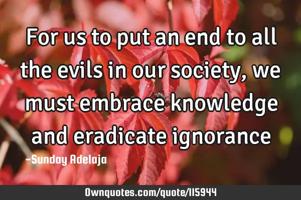 For us to put an end to all the evils in our society, we must embrace knowledge and eradicate