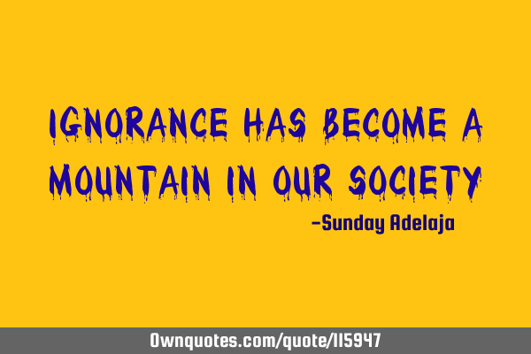 Ignorance has become a mountain in our