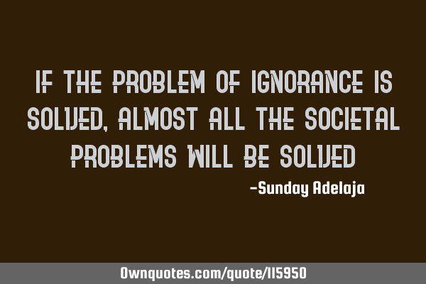 If the problem of ignorance is solved, almost all the societal problems will be