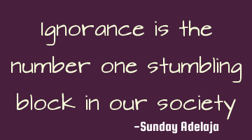 Ignorance is the number one stumbling block in our society