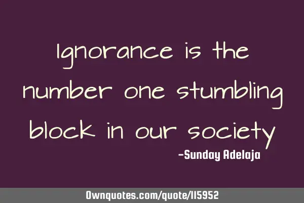 Ignorance is the number one stumbling block in our