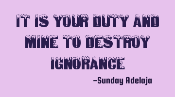 It is your duty and mine to destroy ignorance