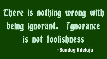 There is nothing wrong with being ignorant. Ignorance is not foolishness
