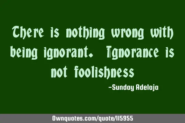 There is nothing wrong with being ignorant. Ignorance is not