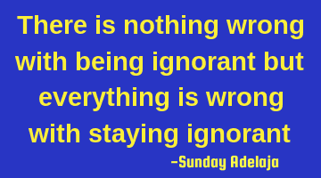 There is nothing wrong with being ignorant but everything is wrong with staying ignorant