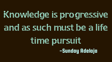 Knowledge is progressive and as such must be a life time pursuit