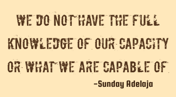We do not have the full knowledge of our capacity or what we are capable of