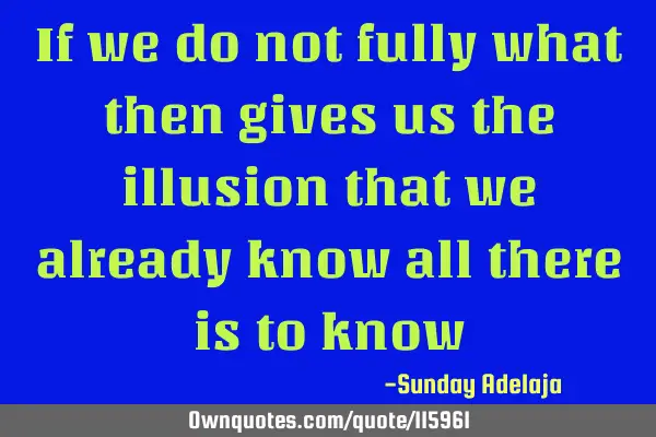 If we do not fully what then gives us the illusion that we already know all there is to