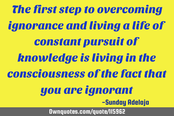 The first step to overcoming ignorance and living a life of constant pursuit of knowledge is living
