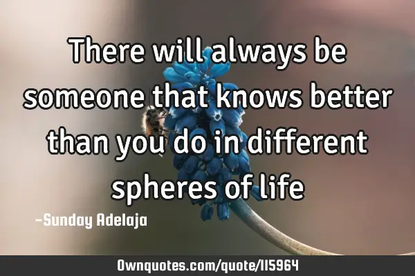 There will always be someone that knows better than you do in different spheres of