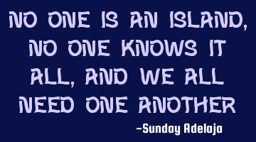 No one is an Island, no one knows it all, and we all need one another