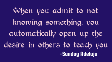 When you admit to not knowing something, you automatically open up the desire in others to teach you