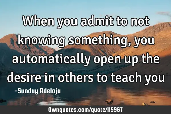 When you admit to not knowing something, you automatically open up the desire in others to teach