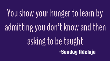 You show your hunger to learn by admitting you don’t know and then asking to be taught
