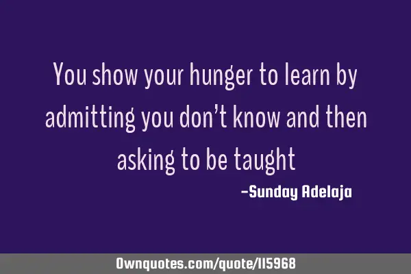 You show your hunger to learn by admitting you don’t know and then asking to be