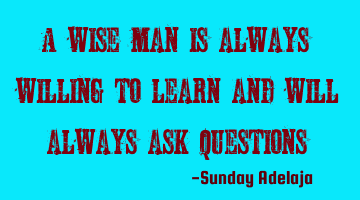 A wise man is always willing to learn and will always ask questions