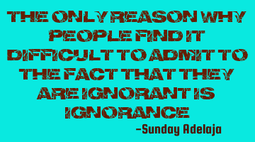 The only reason why people find it difficult to admit to the fact that they are ignorant is