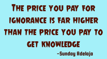 The price you pay for ignorance is far higher than the price you pay to get knowledge
