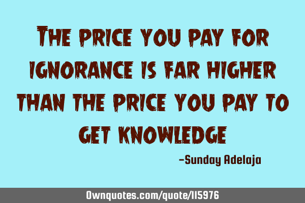 The price you pay for ignorance is far higher than the price you pay to get