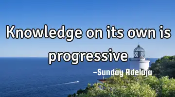 Knowledge on its own is progressive