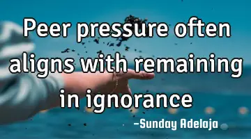 Peer pressure often aligns with remaining in ignorance