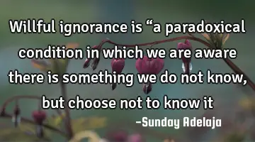 Willful ignorance is “a paradoxical condition in which we are aware there is something we do not