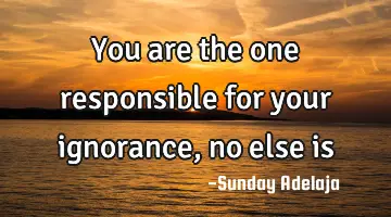 You are the one responsible for your ignorance, no else is