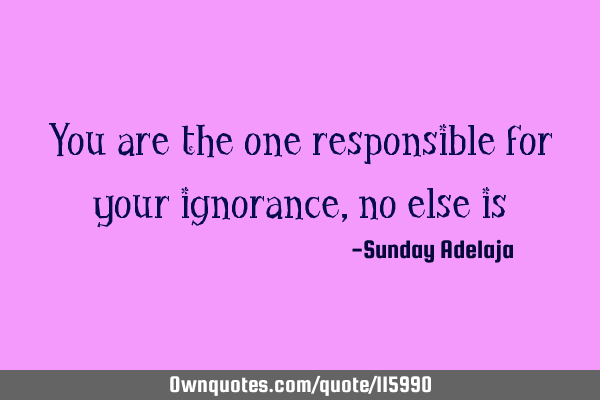 You are the one responsible for your ignorance, no else