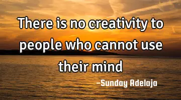 There is no creativity to people who cannot use their mind