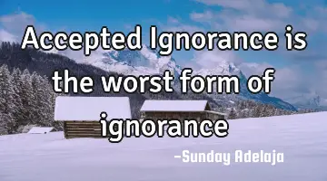 Accepted Ignorance is the worst form of ignorance