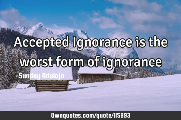 Accepted Ignorance is the worst form of