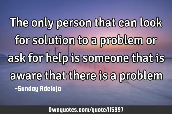 The only person that can look for solution to a problem or ask for help is someone that is aware