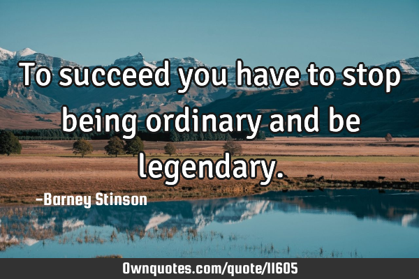 To succeed you have to stop being ordinary and be