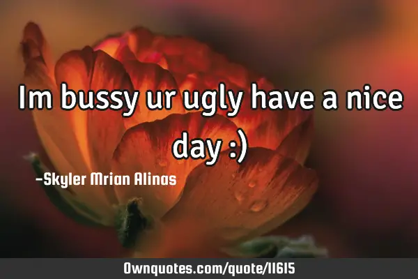 Im bussy ur ugly have a nice day :)