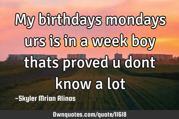 My birthdays mondays urs is in a week boy thats proved u dont know a