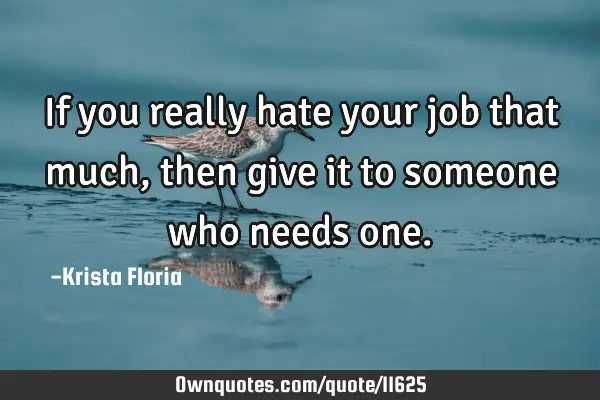 If you really hate your job that much, then give it to someone who needs