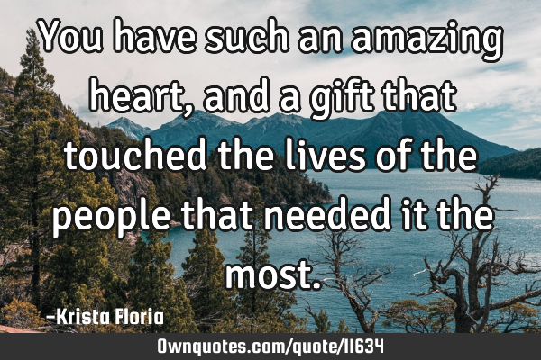 You have such an amazing heart, and a gift that touched the lives of the people that needed it the