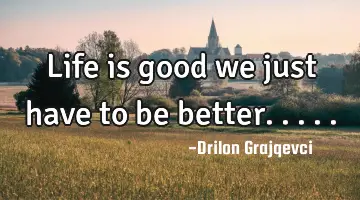 Life is good we just have to be better.....