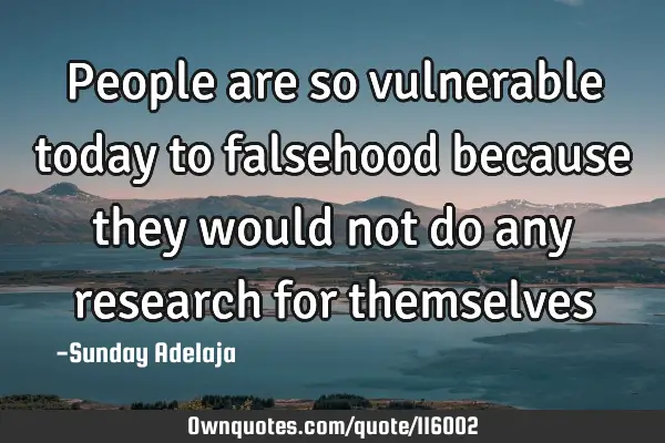 People are so vulnerable today to falsehood because they would not do any research for