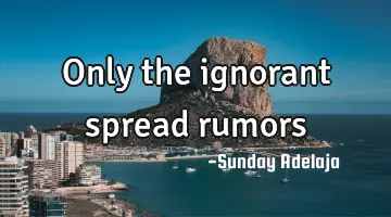 Only the ignorant spread rumors