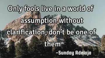 Only fools live in a world of assumption without clarification, don’t be one of them